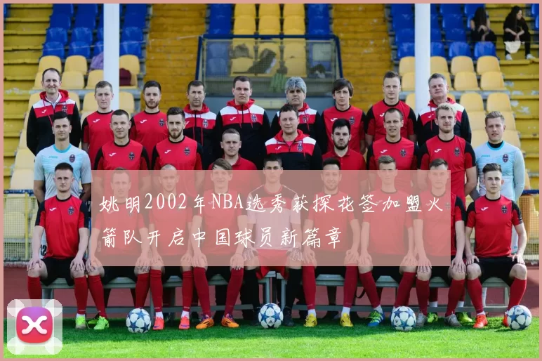 姚明2002年NBA选秀获探花签加盟火箭队开启中国球员新篇章