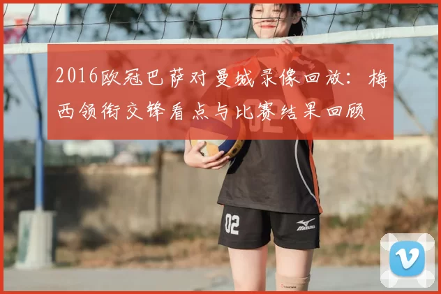 2016欧冠巴萨对曼城录像回放：梅西领衔交锋看点与比赛结果回顾