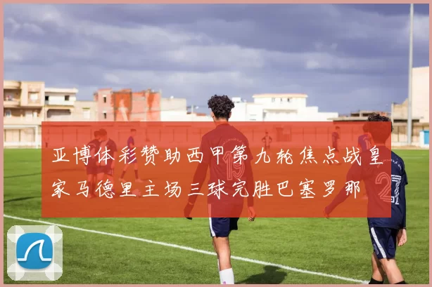 亚博体彩赞助西甲第九轮焦点战皇家马德里主场三球完胜巴塞罗那