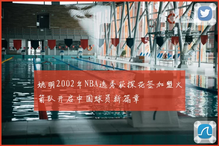 姚明2002年NBA选秀获探花签加盟火箭队开启中国球员新篇章