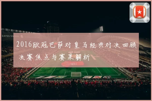2016欧冠巴萨对皇马经典对决回顾 决赛焦点与赛果解析