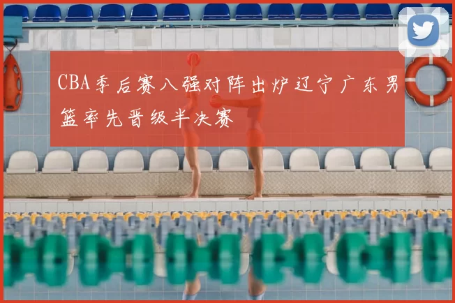 CBA季后赛八强对阵出炉辽宁广东男篮率先晋级半决赛