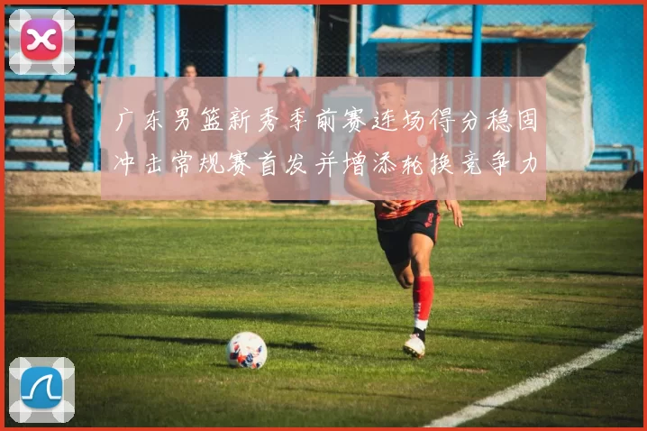 广东男篮新秀季前赛连场得分稳固冲击常规赛首发并增添轮换竞争力