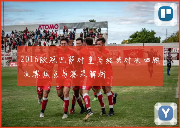 2016欧冠巴萨对皇马经典对决回顾 决赛焦点与赛果解析