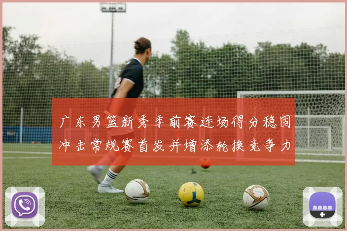 广东男篮新秀季前赛连场得分稳固冲击常规赛首发并增添轮换竞争力