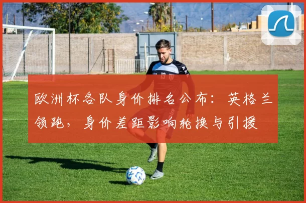欧洲杯各队身价排名公布:英格兰领跑,身价差距影响轮换与引援