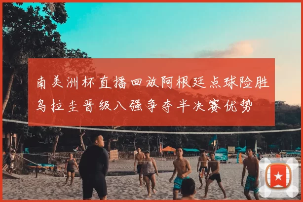 南美洲杯直播回放阿根廷点球险胜乌拉圭晋级八强争夺半决赛优势