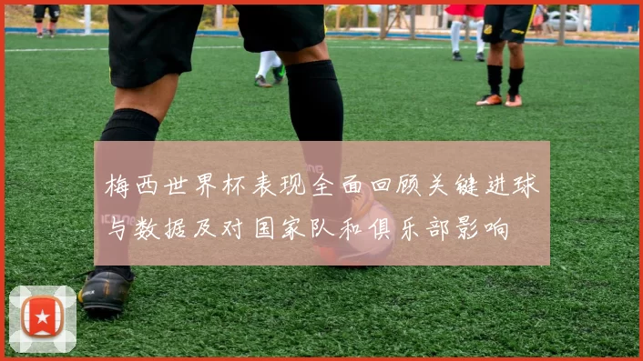 梅西世界杯表现全面回顾关键进球与数据及对国家队和俱乐部影响