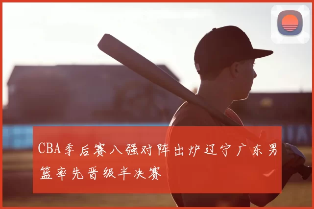 CBA季后赛八强对阵出炉辽宁广东男篮率先晋级半决赛