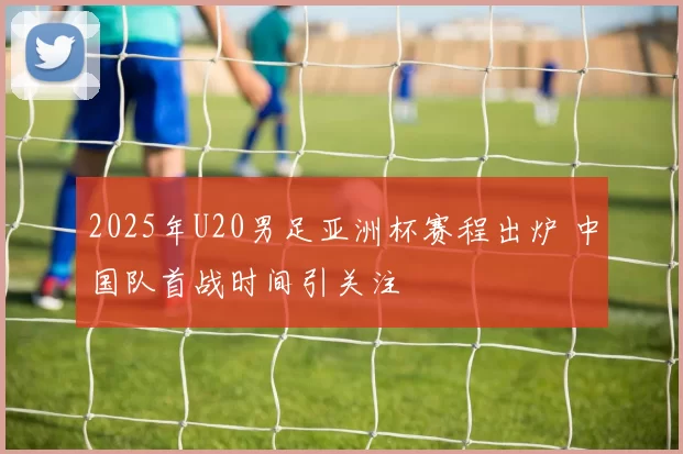 2025年U20男足亚洲杯赛程出炉 中国队首战时间引关注