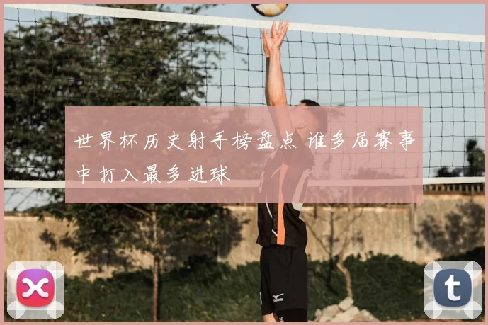 世界杯历史射手榜盘点 谁多届赛事中打入最多进球