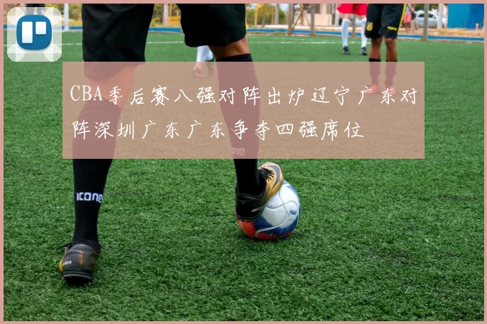 CBA季后赛八强对阵出炉辽宁广东对阵深圳广东广东争夺四强席位