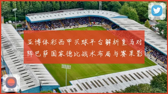 亚博体彩西甲买球平台解析皇马对阵巴萨国家德比战术布局与赛果影响