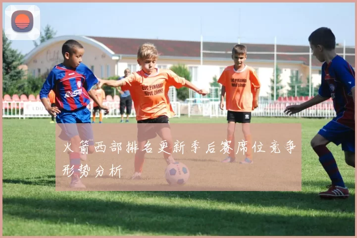 火箭西部排名更新季后赛席位竞争形势分析