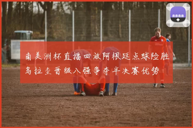 南美洲杯直播回放阿根廷点球险胜乌拉圭晋级八强争夺半决赛优势