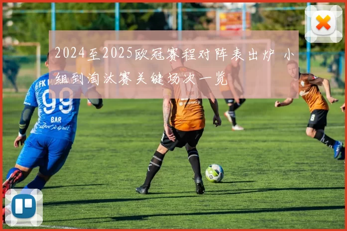 2024至2025欧冠赛程对阵表出炉 小组到淘汰赛关键场次一览