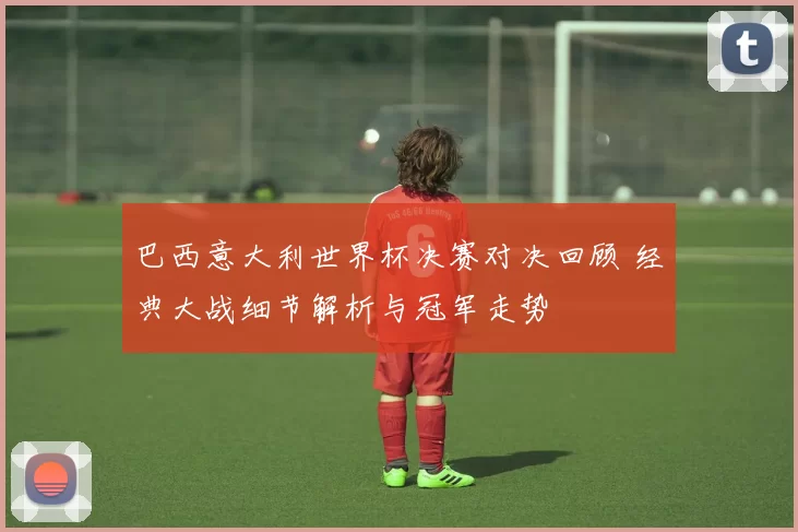 巴西意大利世界杯决赛对决回顾 经典大战细节解析与冠军走势