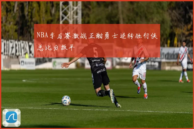 NBA季后赛激战正酣勇士逆转独行侠总比分扳平