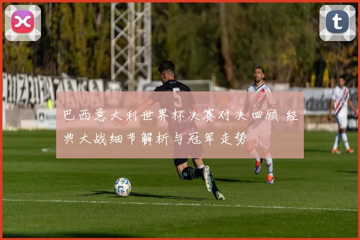 巴西意大利世界杯决赛对决回顾 经典大战细节解析与冠军走势