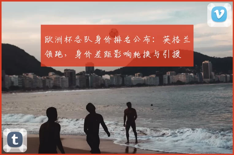 欧洲杯各队身价排名公布:英格兰领跑,身价差距影响轮换与引援